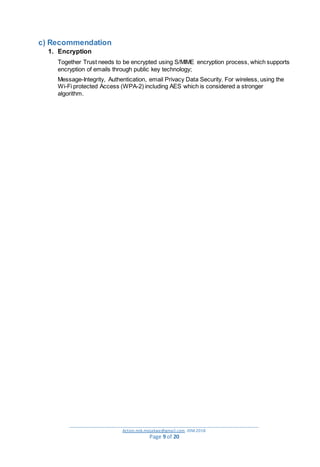 _________________________________________________________________________________________
Action.mjk.mojakwe@gmail.com .IDM.2018
Page 9 of 20
c) Recommendation
1. Encryption
Together Trust needs to be encrypted using S/MIME encryption process, which supports
encryption of emails through public key technology;
Message-Integrity, Authentication, email Privacy Data Security. For wireless, using the
Wi-Fi protected Access (WPA-2) including AES which is considered a stronger
algorithm.
 