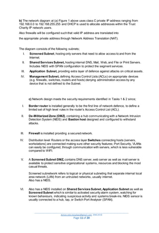 _________________________________________________________________________________________
Action.mjk.mojakwe@gmail.com .IDM.2018
Page 11 of 20
b) The network diagram at (a) Figure 1 above uses class C private IP address ranging from
192.168.0.0 to 192.168.255.255 and DHCP is used to allocate addresses within the Trust
Charity IP network users.
Also firewalls will be configured such that valid IP address are translated into
the appropriate private address through Network Address Translation (NAT).
The diagram consists of the following subnets;
I. Screened Subnet, hosting only servers that need to allow access to and from the
Internet.
II. Shared Services Subnet, hosting internal DNS, Mail, Web, and File or Print Servers.
Includes NIDS with SPAN configuration to protect the segment services.
III. Application Subnet, providing extra layer of defence against attacks on critical assets.
IV. Management Subnet, defining Access Control Lists (ACLs) on appropriate devices
(e.g. firewalls, switches, routers and hosts) denying administration access by any
device that is not defined to the Subnet.
c) Network design meets the security requirements identified in Tasks 1 & 2 since;
I. Border router is installed generally to be the first line of network defence, to define a
limited set of high level rules in the router’s Access Control List (ACL).
II. De-Militarized Zone (DMZ), containing a hub communicating with a Network Intrusion
Detection System (NIDS) and Bastion host designed and configured to withstand
attacks.
III. Firewall is installed providing a secured network.
IV. Distribution level Routers or the access layer Switches connecting hosts (servers,
workstations) are connected making sure other security features; Port Security, VLANs
can easily be configured, through communication with servers, which is less vulnerable
compared to WIFI.
V. A Screened Subnet DMZ, contains DNS server, web server as well as mail server is
available to protect sensitive organizational systems, resources and blocking the most
casual threats.
Screened subnetwork refers to logical or physical subneting that separate internal local
area network (LAN) from an untrusted networks, usually internet.
Also has a NIDS.
VI. Also has a NIDS installed on Shared Services Subnet, Application Subnet as well as
Screened Subnet which is similar to activated security alarm system, watching for
known behaviours, indicating suspicious activity and systems break-ins. NIDS sensor is
usually connected to a hub, tap, or Switch Port Analyser (SPAN).
 
