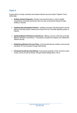 _________________________________________________________________________________________
Action.mjk.mojakwe@gmail.com .IDM.2018
Page 13 of 20
Task 4
A good policy is to keep computers and wireless network secure to protect Together Trust’s
critical data.
 Auditing Network Regularly- Periodic scan should be done in order to identify
unauthorized computers and devices that may have accessed the network through
wireless or directly.
 Updating Operating System Patches - Updating Computer Operating System security
patches may help prevent malware and viruses from the Trust data operating system or
network.
 Updating Malware Definitions and Antivirus - Making sure and confirming up-to-date
Malware definitions and Antivirus. This protects computer from attacks and maintain the
network security.
 Establishing Wireless Devices Policy – Ensuring that devices maintain same security
standards of Trust computers through staff training.
 Checking Firewall Security Settings - Ensuring the protection of the Trust from recent
viruses, worms as well as hackers, through firewall settings (Zorro, 2012).
 