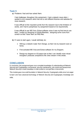 _________________________________________________________________________________________
Action.mjk.mojakwe@gmail.com .IDM.2018
Page 14 of 20
Task 5
a) Problems I had and how solved them.
I had challenges throughout this assignment, I had a network issue when i
wanted to do a research which led me to visit different libraries and websites for
more research.
It was difficult to find important points from the research due to the limitation of
words, and I had to paraphrase my assignment based on its requirements.
It was difficult to use MS Visio, Edraw software since it was my first time to use
them. I ended up designing on Adobe Illustrator, designing some icons from
scratch so that I have them as PNG files.
b) If I were to start again, I would definitely do;
 Will buy a network router from Orange, so that I do my research even at
home.
 Find activated MS Visio and Edraw software for my Diagram.
 Design my diagram on A3 paper size so that I can identify more robust
encryption protocols compared to the ones chosen in this article.
CONCLUSION
In conclusion, this assignment gave me a complete knowledge of understanding all Network
Security and Cryptography components, security maintenance, risk control and assessment.
Network Security is used nowadays in order protect or encrypt files or documents
This module gave mea solid foundation in Network Security, Cryptography skills since I am eager
to learn and have advanced technology of Network Security and Cryptography knowledge and
skills.
 