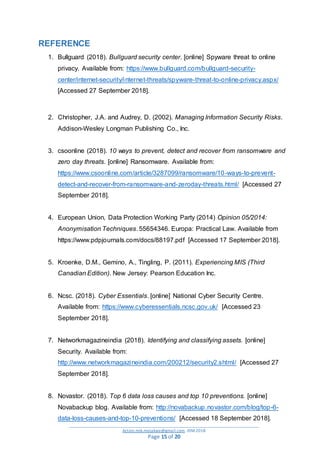 _________________________________________________________________________________________
Action.mjk.mojakwe@gmail.com .IDM.2018
Page 15 of 20
REFERENCE
1. Bullguard (2018). Bullguard security center. [online] Spyware threat to online
privacy. Available from: https://www.bullguard.com/bullguard-security-
center/internet-security/internet-threats/spyware-threat-to-online-privacy.aspx/
[Accessed 27 September 2018].
2. Christopher, J.A. and Audrey, D. (2002). Managing Information Security Risks.
Addison-Wesley Longman Publishing Co., Inc.
3. csoonline (2018). 10 ways to prevent, detect and recover from ransomware and
zero day threats. [online] Ransomware. Available from:
https://www.csoonline.com/article/3287099/ransomware/10-ways-to-prevent-
detect-and-recover-from-ransomware-and-zeroday-threats.html/ [Accessed 27
September 2018].
4. European Union, Data Protection Working Party (2014) Opinion 05/2014:
Anonymisation Techniques. 55654346. Europa: Practical Law. Available from
https://www.pdpjournals.com/docs/88197.pdf [Accessed 17 September 2018].
5. Kroenke, D.M., Gemino, A., Tingling, P. (2011). Experiencing MIS (Third
Canadian Edition). New Jersey: Pearson Education Inc.
6. Ncsc. (2018). Cyber Essentials. [online] National Cyber Security Centre.
Available from: https://www.cyberessentials.ncsc.gov.uk/ [Accessed 23
September 2018].
7. Networkmagazineindia (2018). Identifying and classifying assets. [online]
Security. Available from:
http://www.networkmagazineindia.com/200212/security2.shtml/ [Accessed 27
September 2018].
8. Novastor. (2018). Top 6 data loss causes and top 10 preventions. [online]
Novabackup blog. Available from: http://novabackup.novastor.com/blog/top-6-
data-loss-causes-and-top-10-preventions/ [Accessed 18 September 2018].
 