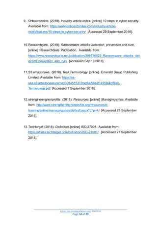_________________________________________________________________________________________
Action.mjk.mojakwe@gmail.com .IDM.2018
Page 16 of 20
9. Onboardonline (2018). Industry article index. [online] 10 steps to cyber security.
Available from: https://www.onboardonline.com/industry-article-
index/features/10-steps-to-cyber-security/ [Accessed 29 September 2018].
10.Researchgate. (2018). Ransomware attacks detection, prevention and cure.
[online] ResearchGate Publication. Available from:
https://www.researchgate.net/publication/308736523_Ransomware_attacks_det
ection_prevention_and_cure [accessed Sep 19 2018].
11.S3 amazonaws. (2018). Risk Terminology [online]. Emerald Group Publishing
Limited. Available from: https://ss-
usa.s3.amazonaws.com/c/308451531/media/58a2f1495f44c/Risk-
Terminology.pdf [Accessed 7 September 2018].
12.strengtheningnonprofits (2018). Resources. [online] Managing crisis. Available
from: http://www.strengtheningnonprofits.org/resources/e-
learning/online/managingcrisis/default.aspx?chp=4/ [Accessed 28 September
2018].
13.Techtarget (2018). Definition. [online] ISO-27001. Available from:
https://whatis.techtarget.com/definition/ISO-27001/ [Accessed 27 September
2018].
 