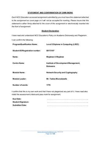 _________________________________________________________________________________________
Action.mjk.mojakwe@gmail.com .IDM.2018
Page 1 of 20
STATEMENT AND CONFIRMATION OF OWN WORK
Each NCC Education accessed assignment submitted by you must have this statement attached
to the assignment as cover page or it will not be accepted for marking. Please insure that this
statement is either firmly attached to the cover of the assignment or electronically inserted into
the front of assignment.
Student Declaration
I have read and understood NCC Education’s Policy on Academic Dishonesty and Plagiarism.
I can confirm the following:
Program/Qualification Name: Level 5 Diploma in Computing (L5DC)
Student ID/Registration number: 00173107
Name: Mojakwe A Mojakwe
Centre Name: Institute of Development Management,
Botswana
Module Name: Network Security and Cryptography
Module Leader: Mr. Tadios Munodawafa
Number of words: 1779
I confirm that this is my own work and that I have not plagiarized any part of it. I have read also
noted the assessment criteria and pass mark for assignment.
Due Date: …………………………………………………………..
Student Signature: …………………………………………………………..
Submitted Date: …………………………………………………………..
 