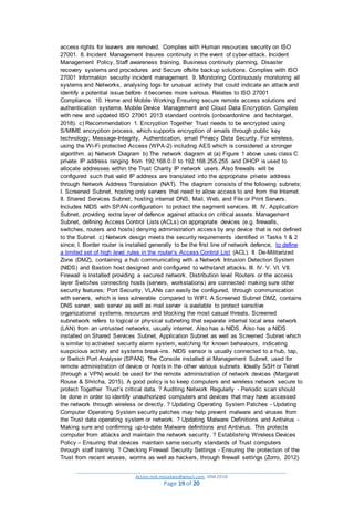 _________________________________________________________________________________________
Action.mjk.mojakwe@gmail.com .IDM.2018
Page 19 of 20
access rights for leavers are removed. Complies with Human resources security on ISO
27001. 8. Incident Management Insures continuity in the event of cyber-attack. Incident
Management Policy, Staff awareness training, Business continuity planning, Disaster
recovery systems and procedures and Secure offsite backup solutions. Complies with ISO
27001 Information security incident management. 9. Monitoring Continuously monitoring all
systems and Networks, analysing logs for unusual activity that could indicate an attack and
identify a potential issue before it becomes more serious. Relates to ISO 27001
Compliance. 10. Home and Mobile Working Ensuring secure remote access solutions and
authentication systems. Mobile Device Management and Cloud Data Encryption. Complies
with new and updated ISO 27001 2013 standard controls (onboardonline and techtarget,
2018). c) Recommendation 1. Encryption Together Trust needs to be encrypted using
S/MIME encryption process, which supports encryption of emails through public key
technology; Message-Integrity, Authentication, email Privacy Data Security. For wireless,
using the Wi-Fi protected Access (WPA-2) including AES which is considered a stronger
algorithm. a) Network Diagram b) The network diagram at (a) Figure 1 above uses class C
private IP address ranging from 192.168.0.0 to 192.168.255.255 and DHCP is used to
allocate addresses within the Trust Charity IP network users. Also firewalls will be
configured such that valid IP address are translated into the appropriate private address
through Network Address Translation (NAT). The diagram consists of the following subnets;
I. Screened Subnet, hosting only servers that need to allow access to and from the Internet.
II. Shared Services Subnet, hosting internal DNS, Mail, Web, and File or Print Servers.
Includes NIDS with SPAN configuration to protect the segment services. III. IV. Application
Subnet, providing extra layer of defence against attacks on critical assets. Management
Subnet, defining Access Control Lists (ACLs) on appropriate devices (e.g. firewalls,
switches, routers and hosts) denying administration access by any device that is not defined
to the Subnet. c) Network design meets the security requirements identified in Tasks 1 & 2
since; I. Border router is installed generally to be the first line of network defence, to define
a limited set of high level rules in the router’s Access Control List (ACL). II. De-Militarized
Zone (DMZ), containing a hub communicating with a Network Intrusion Detection System
(NIDS) and Bastion host designed and configured to withstand attacks. III. IV. V. VI. VII.
Firewall is installed providing a secured network. Distribution level Routers or the access
layer Switches connecting hosts (servers, workstations) are connected making sure other
security features; Port Security, VLANs can easily be configured, through communication
with servers, which is less vulnerable compared to WIFI. A Screened Subnet DMZ, contains
DNS server, web server as well as mail server is available to protect sensitive
organizational systems, resources and blocking the most casual threats. Screened
subnetwork refers to logical or physical subneting that separate internal local area network
(LAN) from an untrusted networks, usually internet. Also has a NIDS. Also has a NIDS
installed on Shared Services Subnet, Application Subnet as well as Screened Subnet which
is similar to activated security alarm system, watching for known behaviours, indicating
suspicious activity and systems break-ins. NIDS sensor is usually connected to a hub, tap,
or Switch Port Analyser (SPAN). The Console installed at Management Subnet, used for
remote administration of device or hosts in the other various subnets. Ideally SSH or Telnet
(through a VPN) would be used for the remote administration of network devices (Margaret
Rouse & Shricha, 2015). A good policy is to keep computers and wireless network secure to
protect Together Trust’s critical data. ? Auditing Network Regularly - Periodic scan should
be done in order to identify unauthorized computers and devices that may have accessed
the network through wireless or directly. ? Updating Operating System Patches - Updating
Computer Operating System security patches may help prevent malware and viruses from
the Trust data operating system or network. ? Updating Malware Definitions and Antivirus -
Making sure and confirming up-to-date Malware definitions and Antivirus. This protects
computer from attacks and maintain the network security. ? Establishing Wireless Devices
Policy – Ensuring that devices maintain same security standards of Trust computers
through staff training. ? Checking Firewall Security Settings - Ensuring the protection of the
Trust from recent viruses, worms as well as hackers, through firewall settings (Zorro, 2012).
 