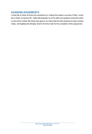 _________________________________________________________________________________________
Action.mjk.mojakwe@gmail.com .IDM.2018
Page 3 of 20
ACKNOWLEDGEMENTS
I would like to thank all those who assisted me in making this project a success. Firstly, I would
like to thank my lecturer Mr. Tadios Munodawafa for all his effort and guidance during the entire
course of this module. My thanks also goes to my classmates for their existence as team working
mates, not forgetting the Almighty God for the time I took for the completion of this assignment.
 