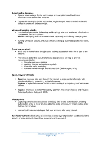 _________________________________________________________________________________________
Action.mjk.mojakwe@gmail.com .IDM.2018
Page 7 of 20
Catastrophic-damages
 Storms, power-outage, floods, earthquakes, and complete loss of healthcare
infrastructure as well as data systems.
 Digitize and back-up duplicate documents, Physical copies need to be also made and
stored on onsite and offsite backups.
Virus and hacking attacks
 Unauthorised perpetrator deliberately and knowingly attacks a healthcare infrastructure,
components, data and systems.
Viruses refers programs that are executable, replicating and infecting other programs.
 Turning On firewall security, antivirus software, setting up automatic update (Fox News,
2014).
Ransomware attack
 It is a kind of malware that encrypts data, blocking access to it until a fee is paid to the
attacker.
 Prevention is better that cure, the following best practices will help to prevent
ransomware attacks;
o Security awareness training
o updating devices and systems regularly
o Real-time traffic monitoring
o Reliable secure backups and recovery plan (researchgate, 2018).
Spam, Spyware threats
 Spam is a message links sent through the Internet, to large number of emails, with
intention of phishing, advertising, spread of malware.
Spyware is a piece of malware that tricks into installing it by disguising itself as the one
desired.
 Together Trust need to install Vulnerability Scanner, Antispyware Firewall and Intrusion
Detection Systems (bullguard, 2018).
Identity theft
 Capturing authentication sequences and replay after a valid authentication, enabling
authorisation entity of fewer privilege obtaining extra privileges, by impersonating entity
that has right privilege.
 Users should make sure to logout their user accounts after using internet.
Two Factor Authentication (2FA) is needed as an extra layer of protection used to ensure the
security of online accounts beyond just a username and password.
 