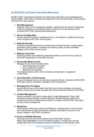 _________________________________________________________________________________________
Action.mjk.mojakwe@gmail.com .IDM.2018
Page 8 of 20
b) ISO27001and Cyber Essentials Relevance
ISO/IEC 27001 is International Standard for Implementing Information Security Management
System (ISMS), while Cyber Essentials guard against the common cyber threats, demonstrating
commitment to cyber security.
1. Risk Management
Regularly review of risk management registers, agreeing with the board for appropriate
measures basically on costs benefit analysis as well as Trust risk tolerance which
complies to ISO 27001 standard Risk assessment.
2. Secure Configuration
Insures patching of systems, installing anti-virus / anti-malware is updated and running,
which complies to ISO 27001 Security policy.
3. Network Security
Preventing unauthorised access to a network and connected devices, through regular
penetration tests of network, monitoring and filtering content, as well as firewalls.
Relating to ISO 27001 Access Control.
4. Malware Prevention
Producing policies and establishing antimalware defence across the Trust, based on
ISO 27001 Organisation of information Security.
5. Removable Media Control
Manages the use of all removable media.
o Policy-based data encryption
o Port management solutions
o Monitoring and reporting
This relate to Access control, Communications and operations management
on ISO 27001.
6. User Education and Awareness
Ensures employees training, and behaviour expected of them. Complies with ISO 27001
Information systems acquisition, development and maintenance.
7. Managing User Privileges
Insures that all users on the system have the correct access privileges, and access
rights for leavers are removed. Complies with Human resources security on ISO 27001.
8. Incident Management
Insures continuity in the event of cyber-attack. Incident Management Policy, Staff
awareness training, Business continuity planning, Disaster recovery systems and
procedures and Secure offsite backup solutions. Complies with ISO 27001 Information
security incident management.
9. Monitoring
Continuously monitoring all systems and Networks, analysing logs for unusual activity
that could indicate an attack and identify a potential issue before it becomes more
serious. Relates to ISO 27001 Compliance.
10.Home and Mobile Working
Ensuring secure remote access solutions and authentication systems.
Mobile Device Management and Cloud Data Encryption. Complies with new and
updated ISO 27001 2013 standard controls (onboardonline and techtarget, 2018).
 
