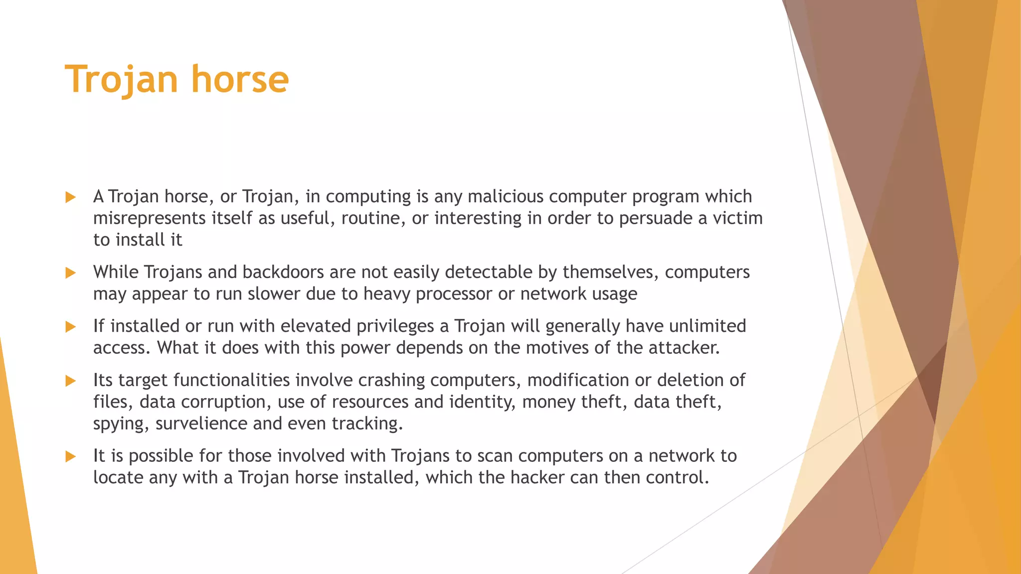 Trojan horse
 A Trojan horse, or Trojan, in computing is any malicious computer program which
misrepresents itself as useful, routine, or interesting in order to persuade a victim
to install it
 While Trojans and backdoors are not easily detectable by themselves, computers
may appear to run slower due to heavy processor or network usage
 If installed or run with elevated privileges a Trojan will generally have unlimited
access. What it does with this power depends on the motives of the attacker.
 Its target functionalities involve crashing computers, modification or deletion of
files, data corruption, use of resources and identity, money theft, data theft,
spying, survelience and even tracking.
 It is possible for those involved with Trojans to scan computers on a network to
locate any with a Trojan horse installed, which the hacker can then control.
 