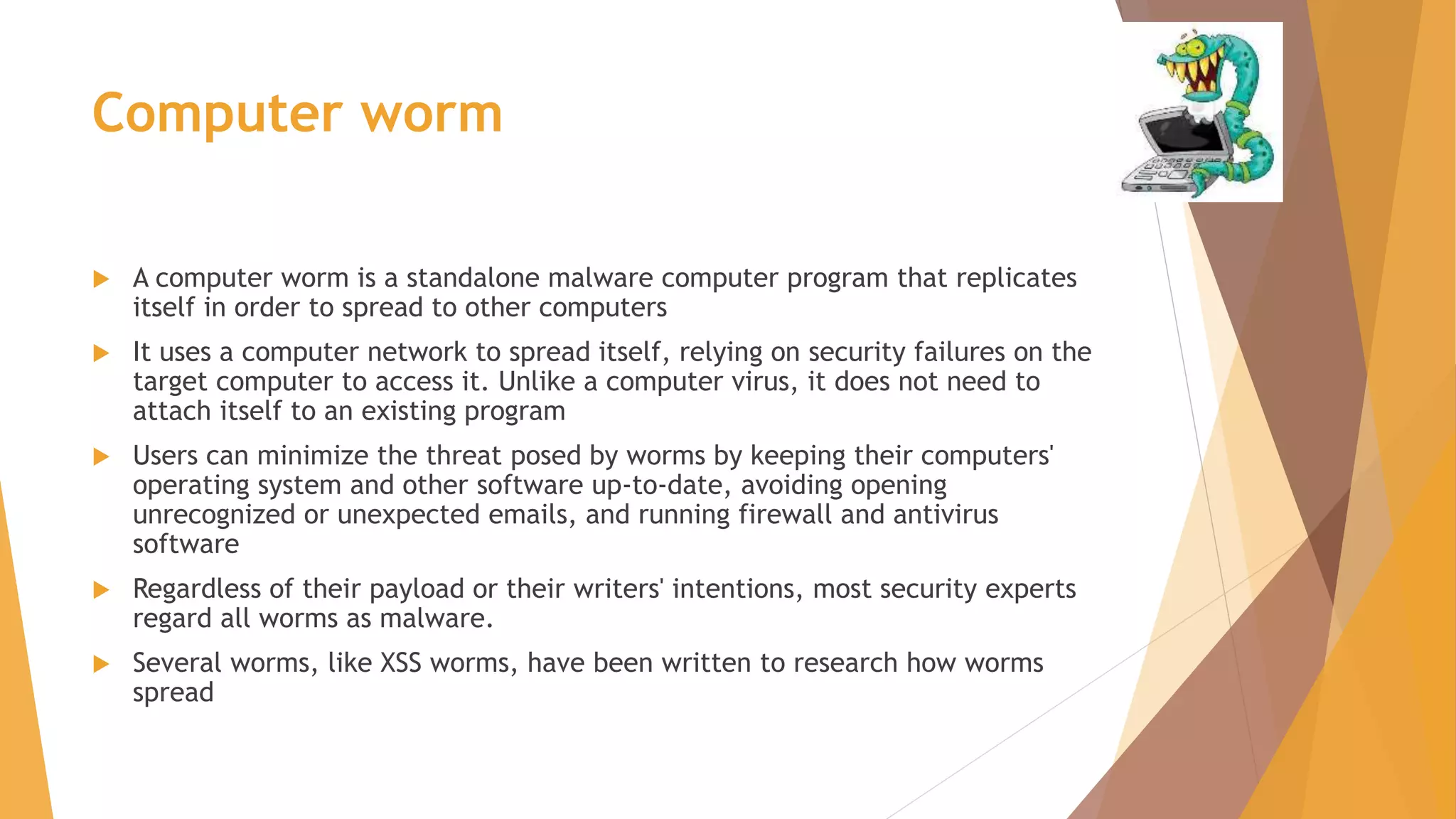 Computer worm
 A computer worm is a standalone malware computer program that replicates
itself in order to spread to other computers
 It uses a computer network to spread itself, relying on security failures on the
target computer to access it. Unlike a computer virus, it does not need to
attach itself to an existing program
 Users can minimize the threat posed by worms by keeping their computers'
operating system and other software up-to-date, avoiding opening
unrecognized or unexpected emails, and running firewall and antivirus
software
 Regardless of their payload or their writers' intentions, most security experts
regard all worms as malware.
 Several worms, like XSS worms, have been written to research how worms
spread
 