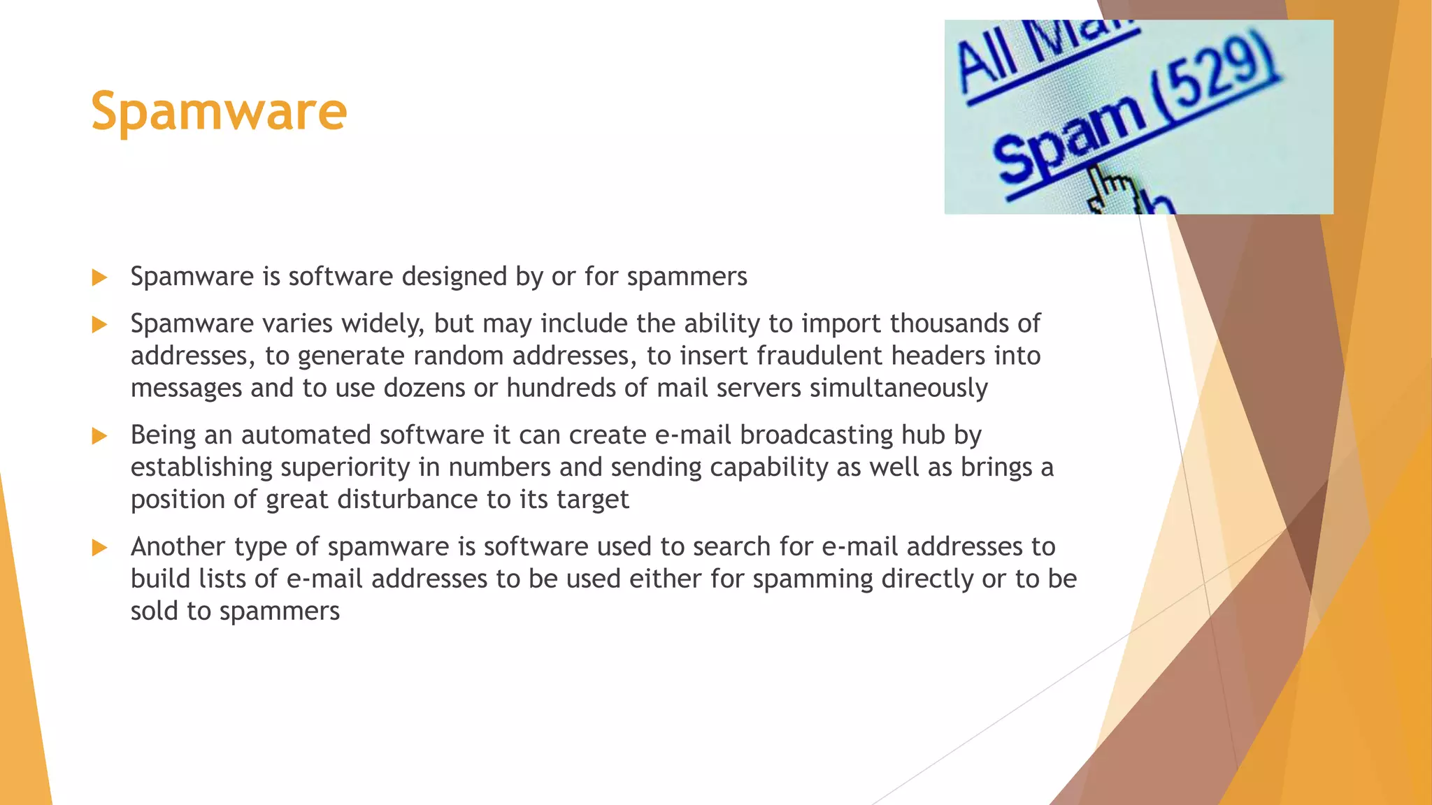 Spamware
 Spamware is software designed by or for spammers
 Spamware varies widely, but may include the ability to import thousands of
addresses, to generate random addresses, to insert fraudulent headers into
messages and to use dozens or hundreds of mail servers simultaneously
 Being an automated software it can create e-mail broadcasting hub by
establishing superiority in numbers and sending capability as well as brings a
position of great disturbance to its target
 Another type of spamware is software used to search for e-mail addresses to
build lists of e-mail addresses to be used either for spamming directly or to be
sold to spammers
 