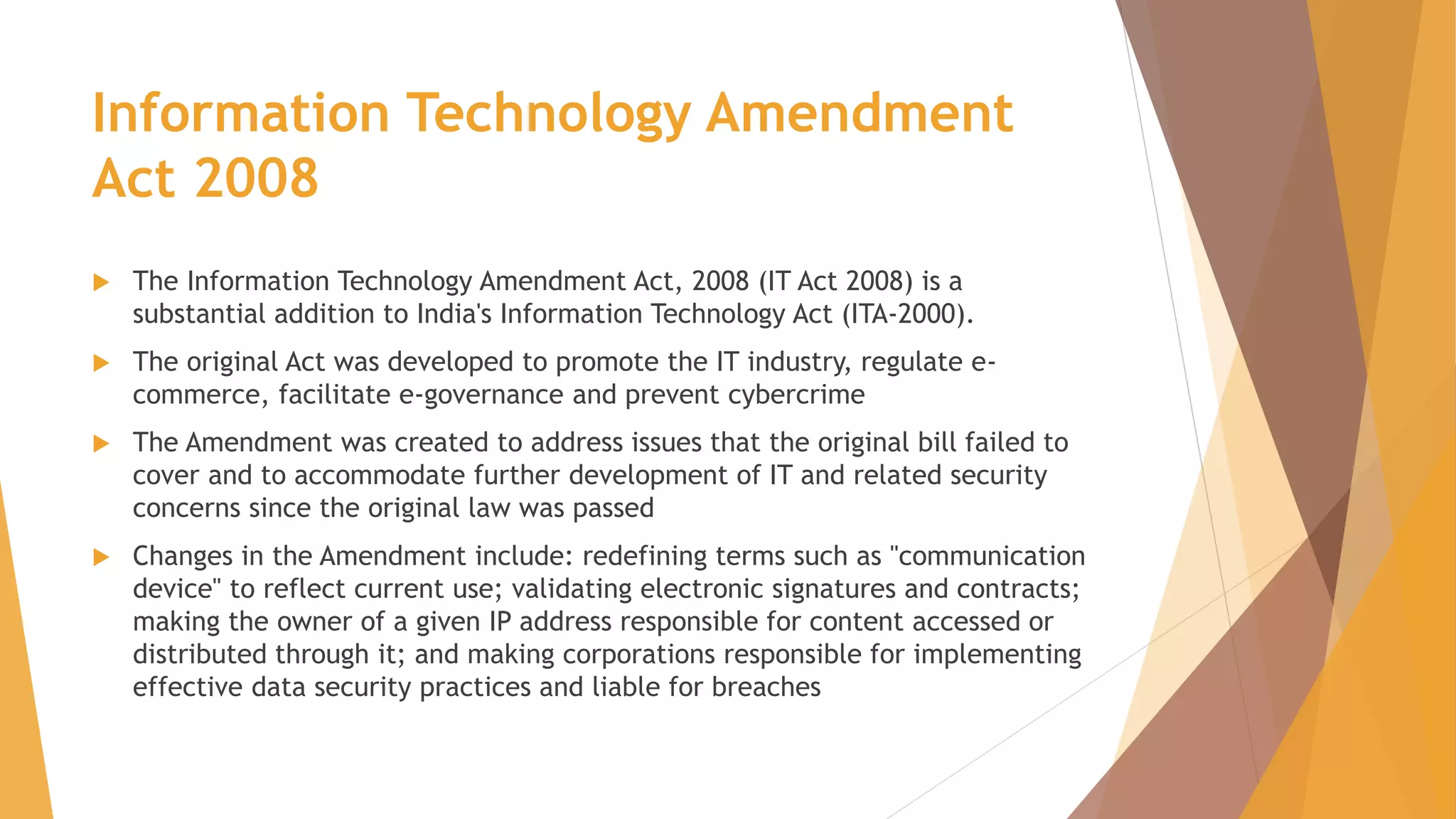 Information Technology Amendment
Act 2008
 The Information Technology Amendment Act, 2008 (IT Act 2008) is a
substantial addition to India's Information Technology Act (ITA-2000).
 The original Act was developed to promote the IT industry, regulate e-
commerce, facilitate e-governance and prevent cybercrime
 The Amendment was created to address issues that the original bill failed to
cover and to accommodate further development of IT and related security
concerns since the original law was passed
 Changes in the Amendment include: redefining terms such as "communication
device" to reflect current use; validating electronic signatures and contracts;
making the owner of a given IP address responsible for content accessed or
distributed through it; and making corporations responsible for implementing
effective data security practices and liable for breaches
 