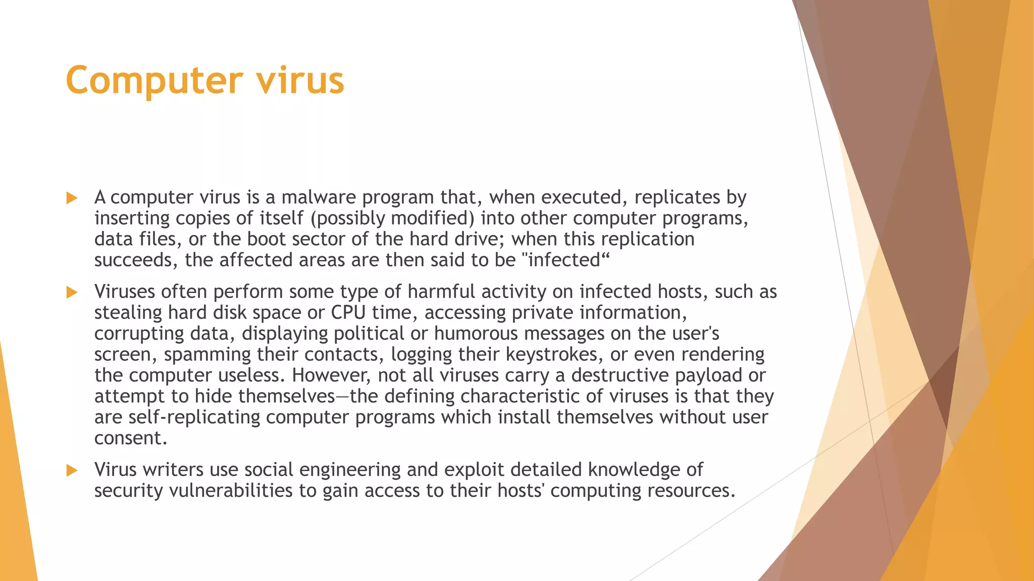 Computer virus
 A computer virus is a malware program that, when executed, replicates by
inserting copies of itself (possibly modified) into other computer programs,
data files, or the boot sector of the hard drive; when this replication
succeeds, the affected areas are then said to be "infected“
 Viruses often perform some type of harmful activity on infected hosts, such as
stealing hard disk space or CPU time, accessing private information,
corrupting data, displaying political or humorous messages on the user's
screen, spamming their contacts, logging their keystrokes, or even rendering
the computer useless. However, not all viruses carry a destructive payload or
attempt to hide themselves—the defining characteristic of viruses is that they
are self-replicating computer programs which install themselves without user
consent.
 Virus writers use social engineering and exploit detailed knowledge of
security vulnerabilities to gain access to their hosts' computing resources.
 