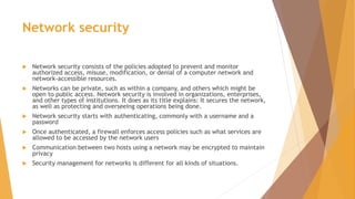 Network security
 Network security consists of the policies adopted to prevent and monitor
authorized access, misuse, modification, or denial of a computer network and
network-accessible resources.
 Networks can be private, such as within a company, and others which might be
open to public access. Network security is involved in organizations, enterprises,
and other types of institutions. It does as its title explains: It secures the network,
as well as protecting and overseeing operations being done.
 Network security starts with authenticating, commonly with a username and a
password
 Once authenticated, a firewall enforces access policies such as what services are
allowed to be accessed by the network users
 Communication between two hosts using a network may be encrypted to maintain
privacy
 Security management for networks is different for all kinds of situations.
 