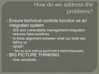  Ensure technical controls function as an
 integrated system
  • IDS and vulnerability management integration
    reduces false positives
  • Is there alignment between what our tools are
    telling us
  • SEIM?
    Not so sure without good brains behind it(people)
 BIG PICTURE THINKING
  • One candidate …
 