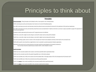 Principles
General principles - These principles are the default unless a more specific rule is indicated below

Traffic traversing any security zone boundary must traverse an IA control (firewall/proxy/etc).

Any traffic traversing any security zone boundary should only allow the ports and protocols necessary for the operations of the particular application.

Any traffic traversing any security zone boundary should have source and destination IP address restrictions as narrow in scope as possible to support the operations of
the particular application.

Exceptions shall be approved by the business and IT. Approval process to be defined.

Traffic from a zone with a higher security rating to a zone with a lower security rating shall be allowed.

Traffic from a zone with a lower security rating to a zone with a higher security rating shall be denied.

Any server providing a public service to clients in the untrusted zone should not be allowed to directly connect back to the untrusted zone.

Traffic within specific zones should be as segmented as much as possible to provide separation between applications.

Application level security such as Active Directory trust levels should be closely aligned to the network architecture.
         - No trust levels should be implied because network traffic is either allowed or denied


Specific principles

Traffic from the untrusted zone(0) to the trusted or restricted zone(100) shall be specifically denied.

Traffic from the untrusted zone (0) to the public facing DMZ zone (1-49) shall be allowed.

Traffic from the DMZ zone (1-99) to the trusted zone will be allowed after a thorough analysis of the risk and approval by the business and IT.

Traffic from the DMZ zone (1-99) to the restricted zone will be specifically denied.

Traffic from servers in the trusted zone(100) to the untrusted zone(0) shall be specifically denied.

Traffic from clients in the trusted zone(100) to the untrusted zone(0) shall be allowed.
 