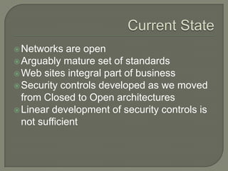  Networks   are open
 Arguably mature set of standards
 Web sites integral part of business
 Security controls developed as we moved
  from Closed to Open architectures
 Linear development of security controls is
  not sufficient
 