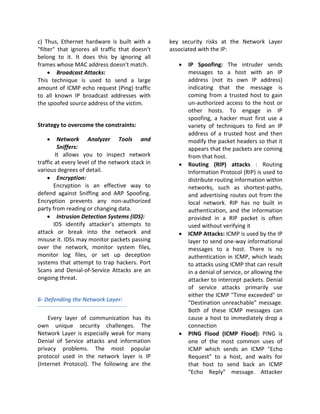c) Thus, Ethernet hardware is built with a       key security risks at the Network Layer
"filter" that ignores all traffic that doesn't   associated with the IP:
belong to it. It does this by ignoring all
frames whose MAC address doesn't match.             •   IP Spoofing: The intruder sends
     • Broadcast Attacks:                               messages to a host with an IP
This technique is used to send a large                  address (not its own IP address)
amount of ICMP echo request (Ping) traffic              indicating that the message is
to all known IP broadcast addresses with                coming from a trusted host to gain
the spoofed source address of the victim.               un-authorized access to the host or
                                                        other hosts. To engage in IP
                                                        spoofing, a hacker must first use a
Strategy to overcome the constraints:                   variety of techniques to find an IP
                                                        address of a trusted host and then
   •     Network Analyzer Tools and                     modify the packet headers so that it
         Sniffers:                                      appears that the packets are coming
        It allows you to inspect network                from that host.
traffic at every level of the network stack in      •   Routing (RIP) attacks : Routing
various degrees of detail.                              Information Protocol (RIP) is used to
    • Encryption:                                       distribute routing information within
       Encryption is an effective way to                networks, such as shortest-paths,
defend against Sniffing and ARP Spoofing.               and advertising routes out from the
Encryption prevents any non-authorized                  local network. RIP has no built in
party from reading or changing data.                    authentication, and the information
    • Intrusion Detection Systems (IDS):                provided in a RIP packet is often
       IDS identify attacker’s attempts to              used without verifying it
attack or break into the network and                •   ICMP Attacks: ICMP is used by the IP
misuse it. IDSs may monitor packets passing             layer to send one-way informational
over the network, monitor system files,                 messages to a host. There is no
monitor log files, or set up deception                  authentication in ICMP, which leads
systems that attempt to trap hackers. Port              to attacks using ICMP that can result
Scans and Denial-of-Service Attacks are an              in a denial of service, or allowing the
ongoing threat.                                         attacker to intercept packets. Denial
                                                        of service attacks primarily use
                                                        either the ICMP "Time exceeded" or
6- Defending the Network Layer:
                                                        "Destination unreachable" message.
                                                        Both of these ICMP messages can
    Every layer of communication has its                cause a host to immediately drop a
own unique security challenges. The                     connection
Network Layer is especially weak for many           •   PING Flood (ICMP Flood): PING is
Denial of Service attacks and information               one of the most common uses of
privacy problems. The most popular                      ICMP which sends an ICMP "Echo
protocol used in the network layer is IP                Request" to a host, and waits for
(Internet Protocol). The following are the              that host to send back an ICMP
                                                        "Echo Reply" message. Attacker
 
