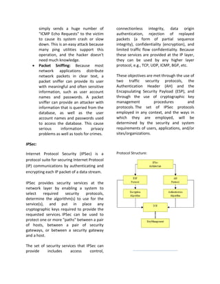 simply sends a huge number of            connectionless integrity, data origin
         "ICMP Echo Requests" to the victim       authentication, rejection of replayed
         to cause its system crash or slow        packets (a form of partial sequence
         down. This is an easy attack because     integrity), confidentiality (encryption), and
         many ping utilities support this         limited traffic flow confidentiality. Because
         operation, and the hacker doesn't        these services are provided at the IP layer,
         need much knowledge.                     they can be used by any higher layer
   •     Packet Sniffing: Because most            protocol, e.g., TCP, UDP, ICMP, BGP, etc.
         network applications distribute
         network packets in clear text, a         These objectives are met through the use of
         packet sniffer can provide its user      two traffic security protocols, the
         with meaningful and often sensitive      Authentication Header (AH) and the
         information, such as user account        Encapsulating Security Payload (ESP), and
         names and passwords. A packet            through the use of cryptographic key
         sniffer can provide an attacker with     management           procedures         and
         information that is queried from the     protocols. The set of IPSec protocols
         database, as well as the user            employed in any context, and the ways in
         account names and passwords used         which they are employed, will be
         to access the database. This cause       determined by the security and system
         serious      information       privacy   requirements of users, applications, and/or
         problems as well as tools for crimes.    sites/organizations.

IPSec:

Internet Protocol Security (IPSec) is a           Protocol Structure:
protocol suite for securing Internet Protocol
(IP) communications by authenticating and
encrypting each IP packet of a data stream.

IPSec provides security services at the
network layer by enabling a system to
select     required   security   protocols,
determine the algorithm(s) to use for the
service(s), and put in place any
cryptographic keys required to provide the
requested services. IPSec can be used to
protect one or more "paths" between a pair
of hosts, between a pair of security
gateways, or between a security gateway
and a host.

The set of security services that IPSec can
provide     includes     access     control,
 