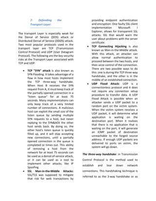 7-    Defending       the                     providing endpoint authentication
         Transport Layer:                              and encryption. One faulty SSL client
                                                       implementation         Microsoft     I
                                                       Explorer, allows for transparent SSL
The transport Layer is especially weak for
                                                       attacks. SSL that would warn the
the Denial of Service (DOS) attack or
                                                       user about problems with the server
Distributed Denial of Service (DDOS) attack.
                                                       certificate.
Two most popular protocols used in the
                                                   •   TCP Connecting Hijacking is also
transport layer are TCP (Transmission
                                                       known as Man-in-the-Middle attack.
Control Protocol) and UDP (User Datagram
                                                       With this attack, an attacker can
Protocol). The following are the key security
                                                       allow normal authentication to
risks at the Transport Layer associated with
                                                       proceed between the two hosts, and
TCP and UDP:
                                                       then seize control of the connection.
                                                       There are two possible ways to do
   •   TCP "SYN" attack is also known as
                                                       this: one is during the TCP three-way
       SYN Flooding. It takes advantage of a
                                                       handshake, and the other is in the
       flaw in how most hosts implement
                                                       middle of an established connection.
       the TCP three-way handshake.
                                                   •   UDP Flood Attack: UDP is a
       When Host B receives the SYN
                                                       connectionless protocol and it does
       request from A, it must keep track of
                                                       not require any connection setup
       the partially opened connection in a
                                                       procedure to transfer data. A UDP
       "listen queue" for at least 75
                                                       Flood Attack is possible when an
       seconds. Many implementations can
                                                       attacker sends a UDP packet to a
       only keep track of a very limited
                                                       random port on the victim system.
       number of connections. A malicious
                                                       When the victim system receives a
       host can exploit the small size of the
                                                       UDP packet, it will determine what
       listen queue by sending multiple
                                                       application is waiting on the
       SYN requests to a host, but never
                                                       destination port. When it realizes
       replying to the SYN&ACK the other
                                                       that there is no application that is
       host sends back. By doing so, the
                                                       waiting on the port, it will generate
       other host's listen queue is quickly
                                                       an ICMP packet of destination
       filled up, and it will stop accepting
                                                       unreachable to the forged source
       new connections, until a partially
                                                       address. If enough UDP packets are
       opened connection in the queue is
                                                       delivered to ports on victim, the
       completed or times out. This ability
                                                       system will go down.
       of removing a host from the
       network for at least 75 seconds can
                                                The three-way handshake: in Transmission
       be used as a denial-of-service attack,
       or it can be used as a tool to           Control Protocol is the method used to
       implement other attacks, like IP
                                                establish   and    tear    down     network
       Spoofing.
   •   SSL Man-in-the-Middle Attacks:           connections. This handshaking technique is
       SSL/TLS was supposed to mitigate
                                                referred to as the 3-way handshake or as
       that risk for web transactions by
 