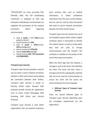 "SYN-SYN-ACK" (or more accurately SYN,            store sensitive data such as medical
SYN-ACK, ACK). The TCP handshaking                information,       or      collect    confidential
mechanism is designed so that two                 information from the users on the network,
computers attempting to communicate can           and can also be used by other businesses
negotiate the parameters of the network           that want to secure network connections
connection            before          beginning   between the client and the server.
communication.
                                                  Transport Layer Security involves the use of

   •   Host A sends a TCP SYNchronize             an encryption system which utilizes a digital
       packet to Host B                           certificate which is formulated to identify
   •   Host B receives A's SYN
   •   Host B sends a SYNchronize-                the network owner, as well as create public
       ACKnowledgement                            keys       that    are     used      to    encrypt
   •   Host A receives B's SYN-ACK
   •   Host A sends ACKnowledge                   communications over the network. The
   •   Host B receives ACK. TCP connection        certificate is installed on the portion of the
       is ESTABLISHED.
                                                  server that requires encryption.

                                                  When the client logs onto the network, a
Transport Layer Security:
                                                  message is sent to the server that identifies
Transport Layer Security provides a way for       the client. The server will then return a
you to create a secure network connection         message and list the cryptographic methods
between a client and a server by encrypting       that are to be used for communication to
the connection between both entities.             ensure the client and the server are
Transport Layer Security is similar to            communicating in the same language.
Security     Socket   Layers   because    both
                                                        •    Different Types of Transport Layer
protocols provide security for applications                  Security
such as email, Instant Messaging, Web
                                                  There are several different types of
browsing,     VoIP    (Voice   over    Internet
                                                  Transport Layer Security depending upon
Protocol).
                                                  the       encryption     requirements     for   the
Transport Layer Security is used within           organization.
organizations that use payment processes,
 