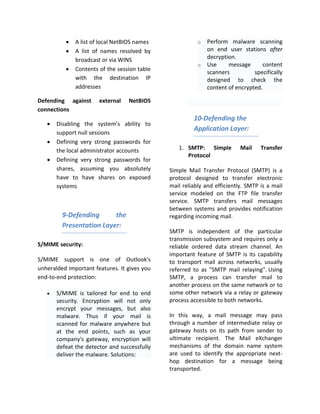 •   A list of local NetBIOS names              o   Perform malware scanning
          •   A list of names resolved by                    on end user stations after
              broadcast or via WINS                          decryption.
                                                         o   Use     message       content
          •   Contents of the session table
                                                             scanners          specifically
              with the destination IP                        designed to check the
              addresses                                      content of encrypted.

Defending against      external   NetBIOS
connections
                                                       10-Defending the
   •   Disabling the system’s ability to
                                                       Application Layer:
       support null sessions
   •   Defining very strong passwords for
       the local administrator accounts          1. SMTP: Simple          Mail    Transfer
                                                    Protocol
   •   Defining very strong passwords for
       shares, assuming you absolutely        Simple Mail Transfer Protocol (SMTP) is a
       have to have shares on exposed         protocol designed to transfer electronic
       systems                                mail reliably and efficiently. SMTP is a mail
                                              service modeled on the FTP file transfer
                                              service. SMTP transfers mail messages
                                              between systems and provides notification
         9-Defending      the                 regarding incoming mail.
         Presentation Layer:
                                              SMTP is independent of the particular
                                              transmission subsystem and requires only a
S/MIME security:                              reliable ordered data stream channel. An
                                              important feature of SMTP is its capability
S/MIME support is one of Outlook's            to transport mail across networks, usually
unheralded important features. It gives you   referred to as "SMTP mail relaying". Using
end-to-end protection:                        SMTP, a process can transfer mail to
                                              another process on the same network or to
   •   S/MIME is tailored for end to end      some other network via a relay or gateway
       security. Encryption will not only     process accessible to both networks.
       encrypt your messages, but also
       malware. Thus if your mail is          In this way, a mail message may pass
       scanned for malware anywhere but       through a number of intermediate relay or
       at the end points, such as your        gateway hosts on its path from sender to
       company's gateway, encryption will     ultimate recipient. The Mail eXchanger
       defeat the detector and successfully   mechanisms of the domain name system
       deliver the malware. Solutions:        are used to identify the appropriate next-
                                              hop destination for a message being
                                              transported.
 