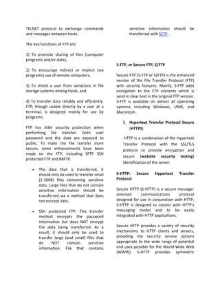 TELNET protocol to exchange commands                   sensitive information should be
and messages between hosts.                            transferred with SFTP .

The key functions of FTP are:

1) To promote sharing of files (computer
programs and/or data),
                                                S-FTP, or Secure FTP, S/FTP
2) To encourage indirect or implicit (via
programs) use of remote computers,              Secure FTP (S-FTP or S/FTP) is the enhanced
                                                version of the File Transfer Protocol (FTP)
3) To shield a user from variations in file     with security features. Mainly, S-FTP adds
storage systems among hosts, and                encryption to the FTP contents which is
                                                send in clear text in the original FTP version.
4) To transfer data reliably and efficiently.   S-FTP is available on almost all operating
FTP, though usable directly by a user at a      systems including Windows, UNIX, and
terminal, is designed mainly for use by         Macintosh.
programs.
                                                   5. Hypertext Transfer Protocol Secure
FTP has little security protection when               (HTTPS)
performing file transfer: both user
password and the data are exposed to                HTTP is a combination of the Hypertext
public. To make the file transfer more             Transfer Protocol with the SSL/TLS
secure, some enhancements have been                protocol to provide encryption and
made on the FTP, including SFTP SSH
                                                   secure (website security testing)
protected FTP and BBFTP.
                                                   identification of the server.
   •   The data that is transferred, it
       should only be used to transfer small    S-HTTP:     Secure     Hypertext     Transfer
       (1-10KB) files containing sensitive      Protocol
       data. Large files that do not contain
       sensitive information should be          Secure HTTP (S-HTTP) is a secure message-
       transferred via a method that does       oriented      communications       protocol
       not encrypt data.                        designed for use in conjunction with HTTP.
                                                S-HTTP is designed to coexist with HTTP's
   •   SSH protected FTP: This transfer         messaging model and to be easily
       method encrypts the password             integrated with HTTP applications.
       information but does NOT encrypt
       the data being transferred. As a         Secure HTTP provides a variety of security
       result, it should only be used to        mechanisms to HTTP clients and servers,
       transfer large (and small) files that    providing the security service options
       do      NOT     contain     sensitive    appropriate to the wide range of potential
       information. File that contains          end uses possible for the World-Wide Web
                                                (WWW). S-HTTP provides symmetric
 