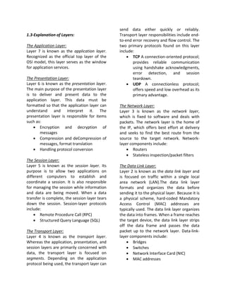 send data either quickly or reliably.
1.3-Explanation of Layers:                      Transport layer responsibilities include end-
                                                to-end error recovery and flow control. The
The Application Layer:                          two primary protocols found on this layer
Layer 7 is known as the application layer.      include:
Recognized as the official top layer of the         • TCP A connection-oriented protocol;
OSI model, this layer serves as the window             provides reliable communication
for application services.                              using handshake acknowledgments,
                                                       error detection, and session
The Presentation Layer:                                teardown.
Layer 6 is known as the presentation layer.         • UDP A connectionless protocol;
The main purpose of the presentation layer             offers speed and low overhead as its
is to deliver and present data to the                  primary advantage.
application layer. This data must be
formatted so that the application layer can     The Network Layer:
understand and interpret it. The                Layer 3 is known as the network layer,
presentation layer is responsible for items     which is fixed to software and deals with
such as:                                        packets. The network layer is the home of
   • Encryption and decryption of               the IP, which offers best effort at delivery
       messages                                 and seeks to find the best route from the
   • Compression and deCompression of           source to the target network. Network-
       messages, format translation             layer components include:
   • Handling protocol conversion                   • Routers
                                                    • Stateless inspection/packet filters
The Session Layer:
Layer 5 is known as the session layer. Its      The Data Link Layer:
purpose is to allow two applications on         Layer 2 is known as the data link layer and
different computers to establish and            is focused on traffic within a single local
coordinate a session. It is also responsible    area network (LAN).The data link layer
for managing the session while information      formats and organizes the data before
and data are being moved. When a data           sending it to the physical layer. Because it is
transfer is complete, the session layer tears   a physical scheme, hard-coded Mandatory
down the session. Session-layer protocols       Access Control (MAC) addresses are
include:                                        typically used. The data link layer organizes
    • Remote Procedure Call (RPC)               the data into frames. When a frame reaches
    • Structured Query Language (SQL)           the target device, the data link layer strips
                                                off the data frame and passes the data
The Transport Layer:                            packet up to the network layer. Data-link-
Layer 4 is known as the transport layer.        layer components include:
Whereas the application, presentation, and          • Bridges
session layers are primarily concerned with         • Switches
data, the transport layer is focused on             • Network Interface Card (NIC)
segments. Depending on the application              • MAC addresses
protocol being used, the transport layer can
 