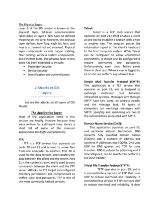 The Physical Layer:
Layer 1 of the OSI model is known as the        Telnet:
physical layer. Bit-level communication                Telnet is a TCP shell service that
takes place at layer 1. Bits have no defined    operates on port 23.Telnet enables a client
meaning on the wire; however, the physical      at one site to establish a session with a host
layer defines how long each bit lasts and       at another site. The program passes the
how it is transmitted and received. Physical    information typed at the client’s keyboard
layer components include copper cabling,        to the host computer system. While Telnet
fiber cabling, wireless system components,      can be configured to allow unidentified
and Ethernet hubs. The physical layer in this   connections, it should also be configured to
book has been extended to include:              require     usernames and passwords.
    • Perimeter security                        Unfortunately, even then, Telnet sends
    • Device Security                           them in clear text. When a user is logged in,
    • Identification and authentication         he or she can perform any allowed task.

                                                Simple Mail Transfer Protocol (SMTP):
                                                This application is a TCP service that
            2-Attacks at OSI                    operates on port 25, and is designed to
                Layers:                         exchange     electronic      mail    between
                                                networked systems. Messages sent through
                                                SMTP have two parts: an address header
   Let see the attacks on all layers of OSI
                                                and the message text. All types of
Model.
                                                computers can exchange messages with
         The Application Layer:                 SMTP. Spoofing and spamming are two of
Most of the applications listed in this         the vulnerabilities associated with SMTP.
section are totally insecure because they
were written for a different time. Here’s a     Domain Name Service (DNS):
short list of some of the insecure                    This application operates on port 53,
applications and high-level protocols:          and performs address translation. DNS
                                                converts fully qualified domain names
FTP:                                            (FQDNs) into a numeric IP address and
    FTP is a TCP service that operates on       converts IP addresses into FQDNs. DNS uses
ports 20 and 21 and is used to move files       UDP for DNS queries and TCP for zone
from one computer to another. Port 20 is        transfers. DNS is subject to poisoning and if
used for the data stream, and transfers the     misconfigured, can be solicited to perform a
data between the client and the server. Port    full zone transfer.
21 is the control stream, and is used to pass
commands between the client and the FTP         Trivial File Transfer Protocol (TFTP):
server. Attacks on FTP target misconfigured                 TFTP operates on port 69, and is
directory permissions and compromised or        a connectionless version of FTP that uses
sniffed clear text passwords. FTP is one of     UDP to reduce overhead and reliability. It
the most commonly hacked services.              connectionless version of FTP that uses UDP
                                                to reduce overhead and reliability. It does
 