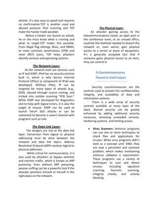 attacks. It’s also easy to spoof and requires
no confirmation.TCP is another used and
abused protocol. Port scanning and TCP                        The Physical Layer:
make the hacker trade possible.                         An attacker gaining access to the
      Before a hacker can launch an attack,       telecommunications closet, an open port in
he or she must know what is running and           the conference room, or an unused office,
what to target.TCP makes this possible.           could be the foothold needed to breach the
From illegal flag settings, NULL, and XMAS,       network or, even worse, gain physical
to more common synchronous (SYN) and              access to a server or piece of equipment.
reset (RST) scans, TCP helps attackers            It’s a generally accepted fact that if
identify services and operating systems.          someone gains physical access to an item,
                                                  they can control it.
            The Network Layer:
      At the network level are services such
as IP and ICMP. IPv4 has no security services              3-Countermeasures
built in, which is why Secure Internet                     Found in Each Layer:
Protocol (IPSec) (a component of IPv6) was
developed. Without IPSec, IP can be
                                                         Security countermeasures are the
targeted for many types of attacks (e.g.,
                                                  controls used to protect the confidentiality,
DOS), abused through source routing, and
                                                  integrity, and availability of data and
tricked into zombie scanning “IPID Scan.”
                                                  information systems.
While ICMP was developed for diagnostics
                                                         There is a wide array of security
and to help with logical errors, it is also the
                                                  controls available at every layer of the
target of misuse. ICMP can be used to
                                                  stack. Overall security can be greatly
launch Smurf DoS attacks or can be
                                                  enhanced by adding additional security
subverted to become a covert channel with
                                                  measures, removing unneeded services,
programs such as Loki.
                                                  hardening systems, and limiting access.
           The Data Link Layer:
                                                     •   Virus Scanners: Antivirus programs
       The dangers are real at the data link
                                                         can use one or more techniques to
layer. Conversion from logical to physical
                                                         check files and applications for
addressing must be done between the
                                                         viruses. While virus programs didn’t
network and data link layers. Address
                                                         exist as a concept until 1984, they
Resolution Protocol (ARP) resolves logical to
                                                         are now a persistent and constant
physical addresses.
                                                         problem, which makes maintaining
       While critical for communication, it is
                                                         antivirus software a requirement.
also used by attackers to bypass switches
                                                         These programs use a variety of
and monitor traffic, which is known as ARP
                                                         techniques to scan and detect
poisoning. Even without ARP poisoning,
                                                         viruses,     including     signature
passive sniffing can be a powerful tool if the
                                                         scanning,     heuristic    scanning,
attacker positions himself or herself in the
                                                         integrity checks, and activity
right place on the network.
                                                         blocking.
 