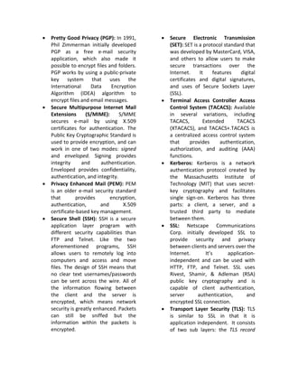 •   Pretty Good Privacy (PGP): In 1991,      •   Secure Electronic Transmission
    Phil Zimmerman initially developed           (SET): SET is a protocol standard that
    PGP as a free e-mail security                was developed by MasterCard, VISA,
    application, which also made it              and others to allow users to make
    possible to encrypt files and folders.       secure transactions over the
    PGP works by using a public-private          Internet.     It     features    digital
    key system that uses the                     certificates and digital signatures,
    International      Data    Encryption        and uses of Secure Sockets Layer
    Algorithm (IDEA) algorithm to                (SSL).
    encrypt files and email messages.        •   Terminal Access Controller Access
•   Secure Multipurpose Internet Mail            Control System (TACACS): Available
    Extensions      (S/MIME):      S/MME         in several variations, including
    secures e-mail by using X.509                TACACS,         Extended      TACACS
    certificates for authentication. The         (XTACACS), and TACACS+.TACACS is
    Public Key Cryptographic Standard is         a centralized access control system
    used to provide encryption, and can          that      provides      authentication,
    work in one of two modes: signed             authorization, and auditing (AAA)
    and enveloped. Signing provides              functions.
    integrity     and      authentication.   •   Kerberos: Kerberos is a network
    Enveloped provides confidentiality,          authentication protocol created by
    authentication, and integrity.               the Massachusetts Institute of
•   Privacy Enhanced Mail (PEM): PEM             Technology (MIT) that uses secret-
    is an older e-mail security standard         key cryptography and facilitates
    that        provides       encryption,       single sign-on. Kerberos has three
    authentication,        and       X.509       parts: a client, a server, and a
    certificate-based key management.            trusted third party to mediate
•   Secure Shell (SSH): SSH is a secure          between them.
    application layer program with           •   SSL: Netscape Communications
    different security capabilities than         Corp. initially developed SSL to
    FTP and Telnet. Like the two                 provide security and privacy
    aforementioned programs, SSH                 between clients and servers over the
    allows users to remotely log into            Internet.        It’s      application-
    computers and access and move                independent and can be used with
    files. The design of SSH means that          HTTP, FTP, and Telnet. SSL uses
    no clear text usernames/passwords            Rivest, Shamir, & Adleman (RSA)
    can be sent across the wire. All of          public key cryptography and is
    the information flowing between              capable of client authentication,
    the client and the server is                 server       authentication,       and
    encrypted, which means network               encrypted SSL connection.
    security is greatly enhanced. Packets    •   Transport Layer Security (TLS): TLS
    can still be sniffed but the                 is similar to SSL in that it is
    information within the packets is            application independent. It consists
    encrypted.                                   of two sub layers: the TLS record
 