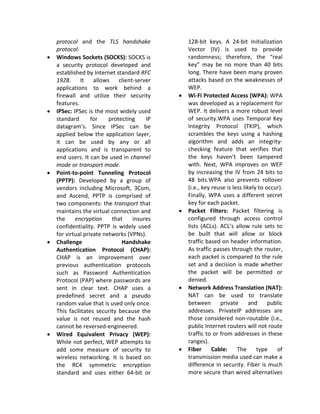 protocol and the TLS handshake               128-bit keys. A 24-bit Initialization
    protocol.                                    Vector (IV) is used to provide
•   Windows Sockets (SOCKS): SOCKS is            randomness; therefore, the “real
    a security protocol developed and            key” may be no more than 40 bits
    established by Internet standard RFC         long. There have been many proven
    1928. It allows client-server                attacks based on the weaknesses of
    applications to work behind a                WEP.
    firewall and utilize their security      •   Wi-Fi Protected Access (WPA): WPA
    features.                                    was developed as a replacement for
•   IPSec: IPSec is the most widely used         WEP. It delivers a more robust level
    standard       for    protecting    IP       of security.WPA uses Temporal Key
    datagram’s. Since IPSec can be               Integrity Protocol (TKIP), which
    applied below the application layer,         scrambles the keys using a hashing
    it can be used by any or all                 algorithm and adds an integrity-
    applications and is transparent to           checking feature that verifies that
    end users. It can be used in channel         the keys haven’t been tampered
    mode or transport mode.                      with. Next, WPA improves on WEP
•   Point-to-point Tunneling Protocol            by increasing the IV from 24 bits to
    (PPTP): Developed by a group of              48 bits.WPA also prevents rollover
    vendors including Microsoft, 3Com,           (i.e., key reuse is less likely to occur).
    and Ascend, PPTP is comprised of             Finally, WPA uses a different secret
    two components: the transport that           key for each packet.
    maintains the virtual connection and     •   Packet Filters: Packet filtering is
    the     encryption     that    insures       configured through access control
    confidentiality. PPTP is widely used         lists (ACLs). ACL’s allow rule sets to
    for virtual private networks (VPNs).         be built that will allow or block
•   Challenge                  Handshake         traffic based on header information.
    Authentication Protocol (CHAP):              As traffic passes through the router,
    CHAP is an improvement over                  each packet is compared to the rule
    previous authentication protocols            set and a decision is made whether
    such as Password Authentication              the packet will be permitted or
    Protocol (PAP) where passwords are           denied.
    sent in clear text. CHAP uses a          •   Network Address Translation (NAT):
    predefined secret and a pseudo               NAT can be used to translate
    random value that is used only once.         between       private       and     public
    This facilitates security because the        addresses. PrivateIP addresses are
    value is not reused and the hash             those considered non-routable (i.e.,
    cannot be reversed-engineered.               public Internet routers will not route
•   Wired Equivalent Privacy (WEP):              traffic to or from addresses in these
    While not perfect, WEP attempts to           ranges).
    add some measure of security to          •   Fiber      Cable:     The      type    of
    wireless networking. It is based on          transmission media used can make a
    the RC4 symmetric encryption                 difference in security. Fiber is much
    standard and uses either 64-bit or           more secure than wired alternatives
 
