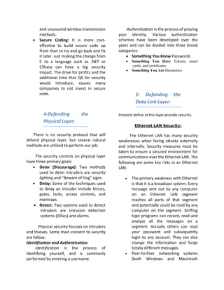 and unsecured wireless transmission          Authentication is the process of proving
       methods.                                 your identity. Various authentication
   •   Secure Coding: It is more cost-          schemes have been developed over the
       effective to build secure code up        years and can be divided into three broad
       front than to try and go back and fix    categories:
       it later. Just making the change from        • Something You Know Passwords
       C to a language such as .NET or              •   Something You Have Tokens, smart
       CSharp can have a big security                   cards, and certificates
                                                    •   Something You Are Biometrics
       impact. The drive for profits and the
       additional time that QA for security
       would introduce, causes many
       companies to not invest in secure
       code.                                              5- Defending the
                                                          Data-Link Layer:

         4-Defending           the              Protocol define at this layer provide security.
         Physical Layer:
                                                          Ethernet LAN Security:

    There is no security protocol that will           The Ethernet LAN has many security
defend physical layer, but several natural      weaknesses when facing attacks externally
methods are utilized to perform our job.        and internally. Security measures must be
                                                taken to ensure a secured environment for
    The security controls on physical layer     communications ever the Ethernet LAN. The
have three primary goals:                       following are some key risks in an Ethernet
   • Deter (Discourage): Two methods            LAN:
       used to deter intruders are security
       lighting and “Beware of Dog” signs.          •   The primary weakness with Ethernet
   • Delay: Some of the techniques used                 is that it is a broadcast system. Every
       to delay an intruder include fences,             message sent out by any computer
       gates, locks, access controls, and               on an Ethernet LAN segment
       mantraps.                                        reaches all parts of that segment
   • Detect: Two systems used to detect                 and potentially could be read by any
        intruders are intrusion detection               computer on the segment. Sniffing
        systems (IDSes) and alarms.                     type programs can record, read and
                                                        analyze all the messages on a
       Physical security focuses on intruders           segment. Actually others can read
and thieves. Some main concern to security              your password and subsequently
are follow:                                             login to any account. They can also
Identification and Authentication:                      change the information and forge
     Identification is the process of                   totally different messages.
identifying yourself, and is commonly               •   Peer-to-Peer networking systems
performed by entering a username.                       (both Windows and Macintosh
 
