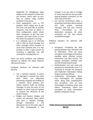 AppleTalk) for Workgroups allow                 snooper" is on one side of a bridge
       people on the network to share files            or router they will not see any traffic
       and printers, which open up your                passing between computers on the
       files to anyone using another                   other side of the filter.
       computer in the group.                      •   Lan Security Architecture (LSA): a
   •   Some applications, such as FTP                  proprietary technique where twisted
       program which allows you to get                 pair    hubs     inspect     incoming
       files from and send files to another            messages and will only transmit
       computer, may have an option in                 them      unscrambled       to     the
       their configuration which allows                destination computer. All other
       other computers to get into your                computers on the hub receive
       computer and have access to your                scrambled messages.
       files while the program is running.
   •   It is relatively easy in an Ethernet     Software   Solutions   for   Ethernet    LAN
       LAN to fake an Email message and         Security
       other messages which purports to
       come from someone else. It is also          •   Encryption: Encrypting the data
       possible to fake a login session by             passing between your computer and
       recording a legitimate one and                  its destination. There are many
       running the recording later on.                 encryption technologies and product
                                                       available which effective protect
There are many hardware and software                   information and data privacy. The
solutions to address the above Ethernet                popular encryption methods used
LAN security issues:                                   are PGP (Pretty Good Privacy).
                                                   •   Authentication: Use user name and
Hardware Solutions for Ethernet LAN                    password to authenticate users. It is
Security                                               necessary to encrypt the password
                                                       and implement timestamps making
   •   Use a switched network: A switch                forgery extremely difficult.
       can segregate a network into many           •   Combination technologies: Many
       parts    which     can     effectively          new technologies are available
       preventing snooping and sniffing on             which doing both authentication
       a network. These switches also                  and encryption. One of such
       reduce network traffic by limiting              technologies is Kerberos which uses
       messages to only the parts of the               tokens, timestamps, tickets and
       network on which they are needed                encryption to make transactions
       to improve the efficiency of the                between computers secure.
       whole network.
   •   Bridges and Routers: Bridges and
       routers are electronic filters which
       only pass a network message
       through     themselves      if     the
       destination lies on the other side of    VLAN: Virtual Local Area Network and IEEE
       the filter. Consequently if "the                          802.1Q
 