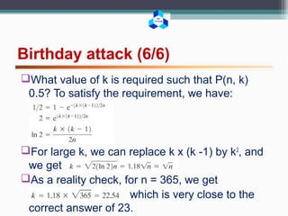 BK
TP.HCM
Birthday attack (6/6)
What value of k is required such that P(n, k)
0.5? To satisfy the requirement, we have:
For large k, we can replace k x (k -1) by k2
, and
we get
As a reality check, for n = 365, we get
which is very close to the
correct answer of 23.
 