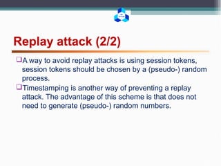 BK
TP.HCM
Replay attack (2/2)
A way to avoid replay attacks is using session tokens,
session tokens should be chosen by a (pseudo-) random
process.
Timestamping is another way of preventing a replay
attack. The advantage of this scheme is that does not
need to generate (pseudo-) random numbers.
 