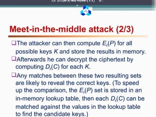 BK
TP.HCM
Meet-in-the-middle attack (2/3)
for small x, we have (1 x) ex
.for small x, we have (1 x)
ex
.
for small x, we have (1 x)
ex
.
The attacker can then compute EK(P) for all
possible keys K and store the results in memory.
Afterwards he can decrypt the ciphertext by
computing DK(C) for each K.
Any matches between these two resulting sets
are likely to reveal the correct keys. (To speed
up the comparison, the EK(P) set is stored in an
in-memory lookup table, then each DK(C) can be
matched against the values in the lookup table
to find the candidate keys.)
 