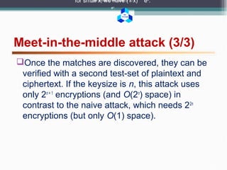 BK
TP.HCM
Meet-in-the-middle attack (3/3)
for small x, we have (1 x) ex
.for small x, we have (1 x)
ex
.
for small x, we have (1 x)
ex
.
Once the matches are discovered, they can be
verified with a second test-set of plaintext and
ciphertext. If the keysize is n, this attack uses
only 2n + 1
encryptions (and O(2n
) space) in
contrast to the naive attack, which needs 22n
encryptions (but only O(1) space).
 
