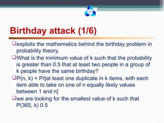 BK
TP.HCM
Birthday attack (1/6)
exploits the mathematics behind the birthday problem in
probability theory.
What is the minimum value of k such that the probability
is greater than 0.5 that at least two people in a group of
k people have the same birthday?
P(n, k) = Pr[at least one duplicate in k items, with each
item able to take on one of n equally likely values
between 1 and n]
we are looking for the smallest value of k such that
P(365, k) 0.5
 