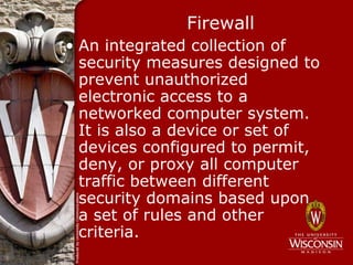 Firewall
• An integrated collection of
  security measures designed to
  prevent unauthorized
  electronic access to a
  networked computer system.
  It is also a device or set of
  devices configured to permit,
  deny, or proxy all computer
  traffic between different
  security domains based upon
  a set of rules and other
  criteria.
 