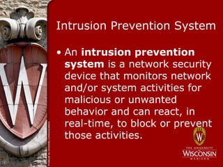 Intrusion Prevention System

• An intrusion prevention
  system is a network security
  device that monitors network
  and/or system activities for
  malicious or unwanted
  behavior and can react, in
  real-time, to block or prevent
  those activities.
 