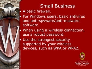 Small Business
• A basic firewall.
• For Windows users, basic antivirus
  and anti-spyware/anti-malware
  software.
• When using a wireless connection,
  use a robust password.
• Use the strongest security
  supported by your wireless
  devices, such as WPA or WPA2.
 