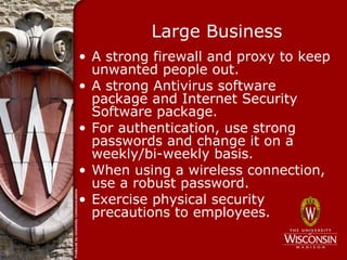 Large Business
• A strong firewall and proxy to keep
  unwanted people out.
• A strong Antivirus software
  package and Internet Security
  Software package.
• For authentication, use strong
  passwords and change it on a
  weekly/bi-weekly basis.
• When using a wireless connection,
  use a robust password.
• Exercise physical security
  precautions to employees.
 