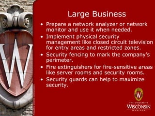 Large Business
• Prepare a network analyzer or network
  monitor and use it when needed.
• Implement physical security
  management like closed circuit television
  for entry areas and restricted zones.
• Security fencing to mark the company's
  perimeter.
• Fire extinguishers for fire-sensitive areas
  like server rooms and security rooms.
• Security guards can help to maximize
  security.
 