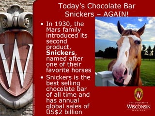 Today’s Chocolate Bar
        Snickers – AGAIN!
• In 1930, the
  Mars family
  introduced its
  second
  product,
  Snickers,
  named after
  one of their
  favorite horses
• Snickers is the
  best selling
  chocolate bar
  of all time and
  has annual
  global sales of
  US$2 billion
 