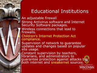 Educational Institutions
• An adjustable firewall
• Strong Antivirus software and Internet
  Security Software packages.
• Wireless connections that lead to
  firewalls.
• Children's Internet Protection Act
  compliance.
• Supervision of network to guarantee
  updates and changes based on popular
  site usage.
• Constant supervision by teachers,
  librarians, and administrators to
  guarantee protection against attacks by
  both internet and sneakernet sources.
 