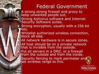 Federal Government
• A strong strong firewall and proxy to
  keep unwanted people out.
• Strong Antivirus software and Internet
  Security Software suites.
• Strong encryption, usually with a 256 bit
  key.
• Whitelist authorized wireless connection,
  block all else.
• All network hardware is in secure zones.
• All host should be on a private network
  that is invisible from the outside.
• Put all servers in a DMZ, or a firewall
  from the outside and from the inside.
• Security fencing to mark perimeter and
  set wireless range to this.
 