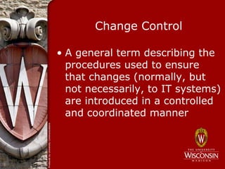 Change Control

• A general term describing the
  procedures used to ensure
  that changes (normally, but
  not necessarily, to IT systems)
  are introduced in a controlled
  and coordinated manner
 
