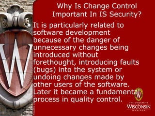 Why Is Change Control
       Important In IS Security?
• It is particularly related to
  software development
  because of the danger of
  unnecessary changes being
  introduced without
  forethought, introducing faults
  (bugs) into the system or
  undoing changes made by
  other users of the software.
  Later it became a fundamental
  process in quality control.
 