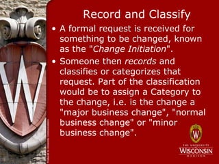 Record and Classify
• A formal request is received for
  something to be changed, known
  as the "Change Initiation".
• Someone then records and
  classifies or categorizes that
  request. Part of the classification
  would be to assign a Category to
  the change, i.e. is the change a
  "major business change", "normal
  business change" or "minor
  business change".
 