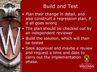Build and Test
• Plan their change in detail, and
  also construct a regression plan, if
  it all goes wrong
• The plan should be checked out by
  an independent reviewer
• Build the solution, which will then
  be tested
• Seek approval and maybe a review
  and request a time and date to
  carry out the implementation
  phase.
 